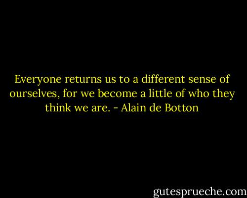 Everyone returns us to a different sense of ourselves, for we become a little of who they think we are. - Alain de Botton