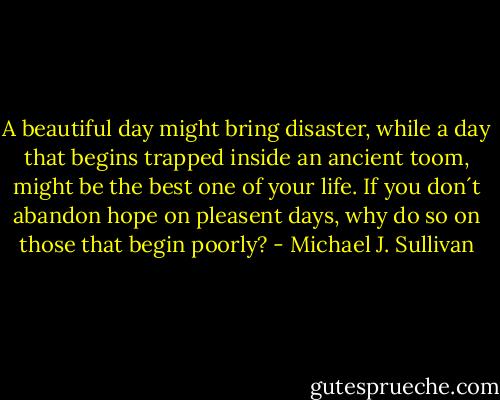 A beautiful day might bring disaster, while a day that begins trapped inside an ancient toom, might be the best one of your life. If you don´t abandon hope on pleasent days, why do so on those that begin poorly? - Michael J. Sullivan