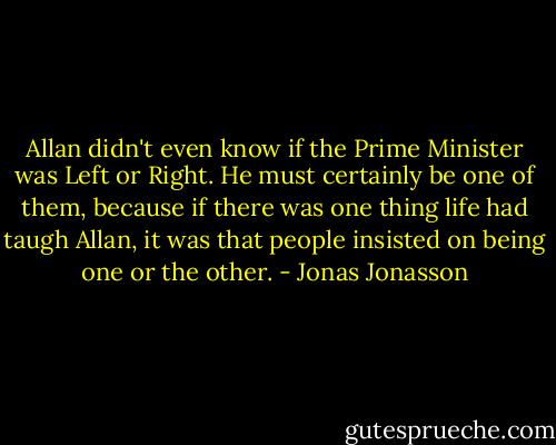 Allan didn't even know if the Prime Minister was Left or Right. He must certainly be one of them, because if there was one thing life had taugh Allan, it was that people insisted on being one or the other. - Jonas Jonasson