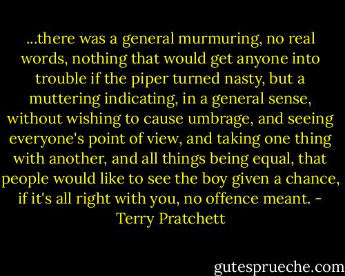 ...there was a general murmuring, no real words, nothing that would get anyone into trouble if the piper turned nasty, but a muttering indicating, in a general sense, without wishing to cause umbrage, and seeing everyone's point of view, and taking one thing with another, and all things being equal, that people would like to see the boy given a chance, if it's all right with you, no offence meant. - Terry Pratchett