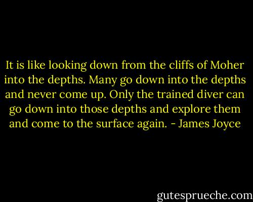 It is like looking down from the cliffs of Moher into the depths. Many go down into the depths and never come up. Only the trained diver can go down into those depths and explore them and come to the surface again. - James Joyce