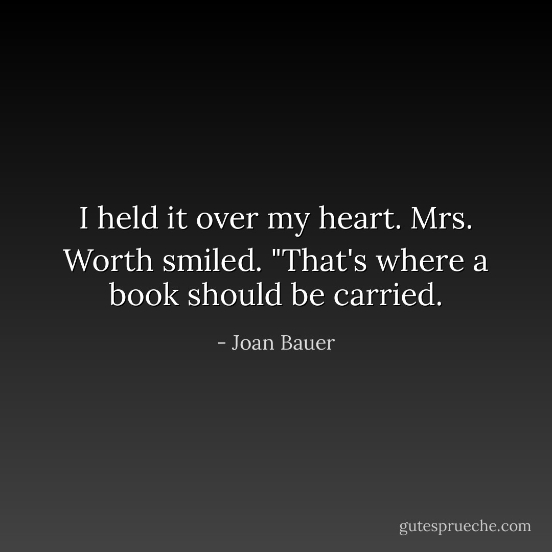 I held it over my heart. Mrs. Worth smiled. "That's where a book should be carried. - Joan Bauer