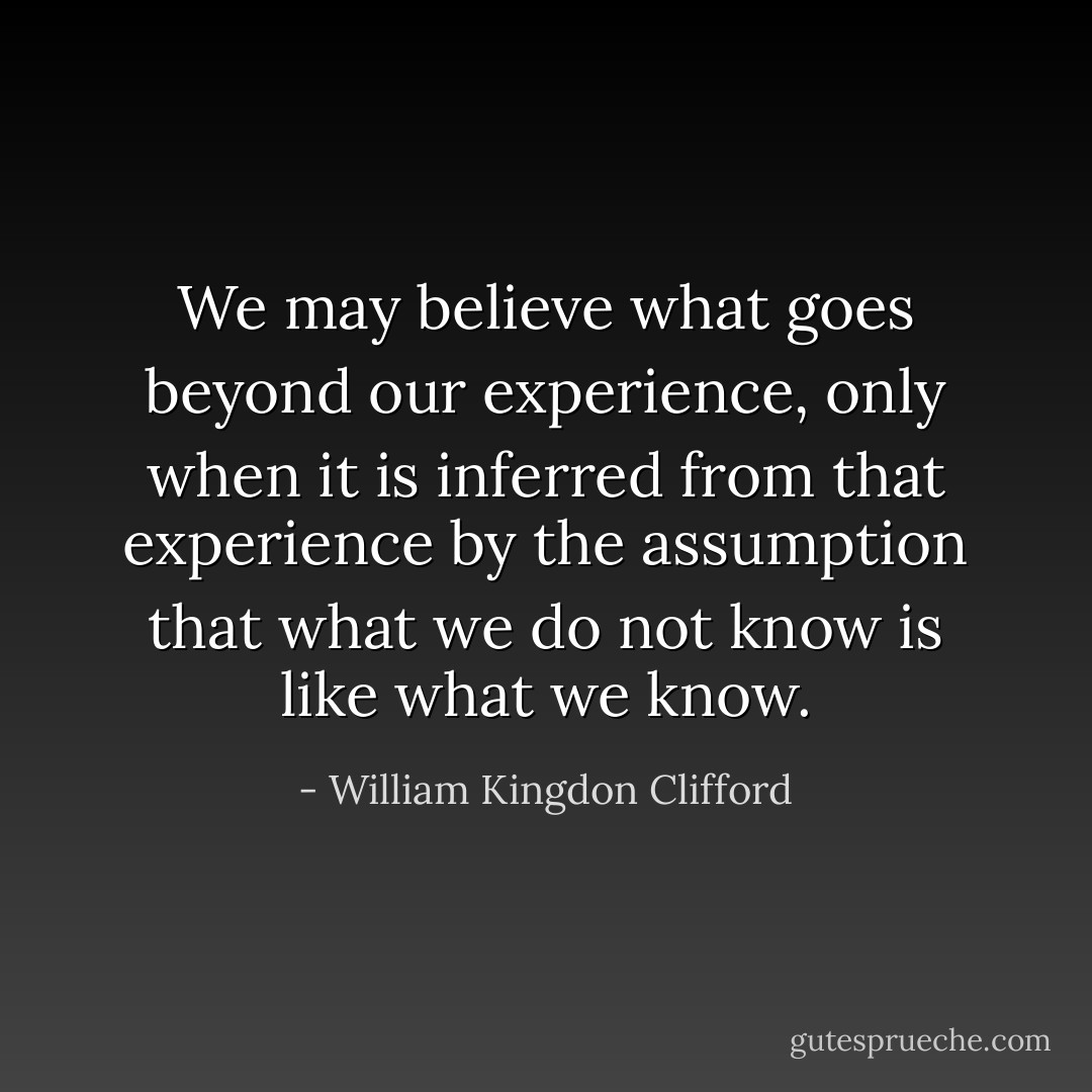 We may believe what goes beyond our experience, only when it is inferred from that experience by the assumption that what we do not know is like what we know. - William Kingdon Clifford