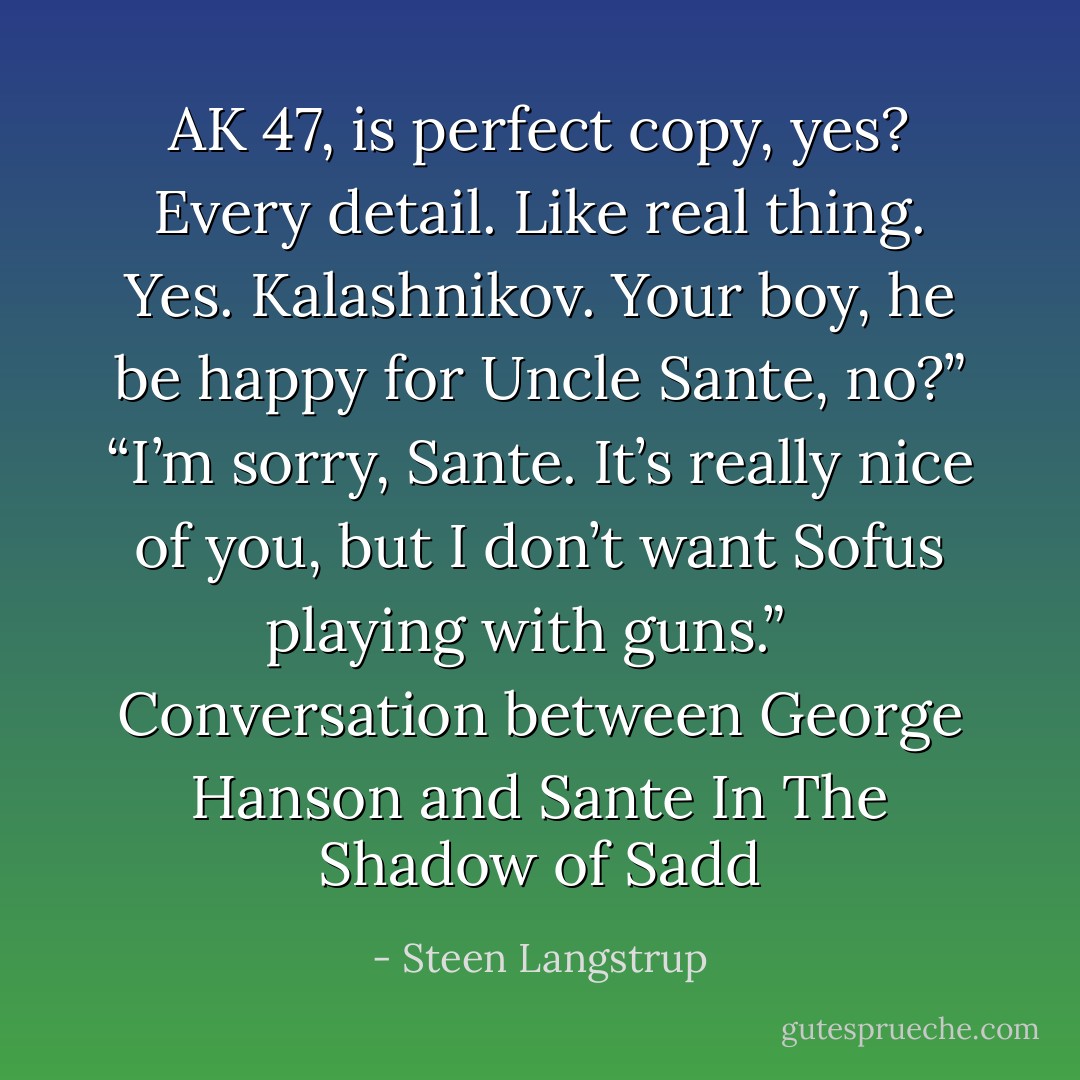 AK 47, is perfect copy, yes? Every detail. Like real thing. Yes. Kalashnikov. Your boy, he be happy for Uncle Sante, no?”<br />“I’m sorry, Sante. It’s really nice of you, but I don’t want Sofus playing with guns.”<br /><br /><br />Conversation between George Hanson and Sante<br />In The Shadow of Sadd - Steen Langstrup