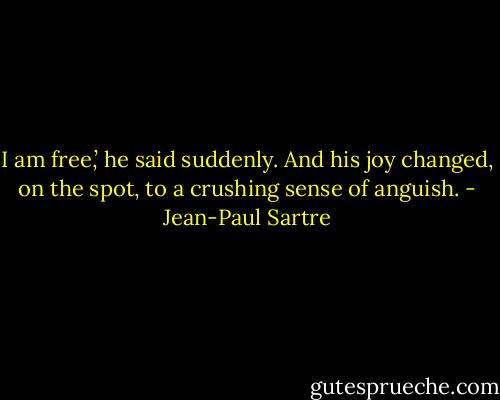 I am free,’ he said suddenly. And his joy changed, on the spot, to a crushing sense of anguish. - Jean-Paul Sartre