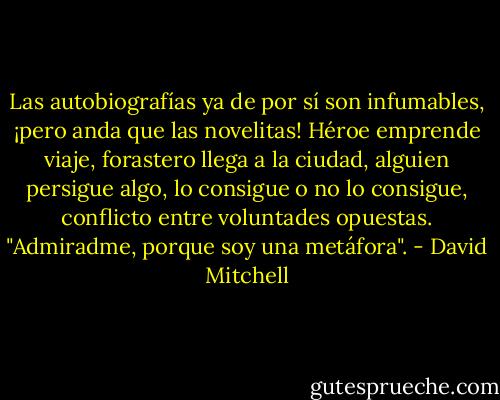 Las autobiografías ya de por sí son infumables, ¡pero anda que las novelitas! Héroe emprende viaje, forastero llega a la ciudad, alguien persigue algo, lo consigue o no lo consigue, conflicto entre voluntades opuestas. "Admiradme, porque soy una metáfora". - David Mitchell