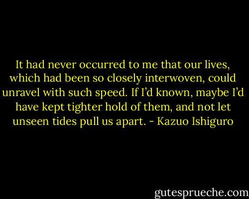 It had never occurred to me that our lives, which had been so closely interwoven, could unravel with such speed. If I’d known, maybe I’d have kept tighter hold of them, and not let unseen tides pull us apart. - Kazuo Ishiguro