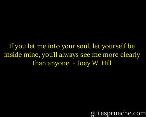 If you let me into your soul, let yourself be inside mine, you’ll always see me more clearly than anyone. - Joey W. Hill