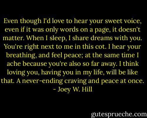 Even though I'd love to hear your sweet voice, even if it was only words on a page, it doesn't matter. When I sleep, I share dreams with you. You're right next to me in this cot. I hear your breathing, and feel peace; at the same time I ache because you're also so far away. I think loving you, having you in my life, will be like that. A never-ending craving and peace at once. - Joey W. Hill