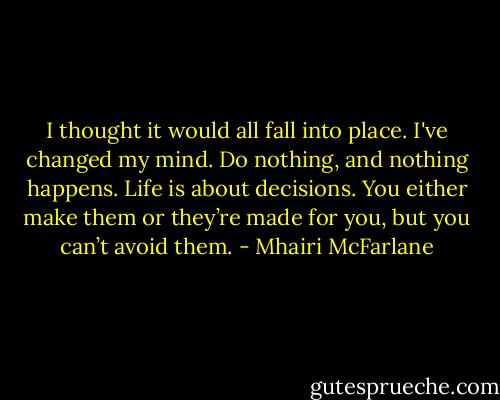 I thought it would all fall into place. I've changed my mind. Do nothing, and nothing happens. Life is about decisions. You either make them or they’re made for you, but you can’t avoid them. - Mhairi McFarlane