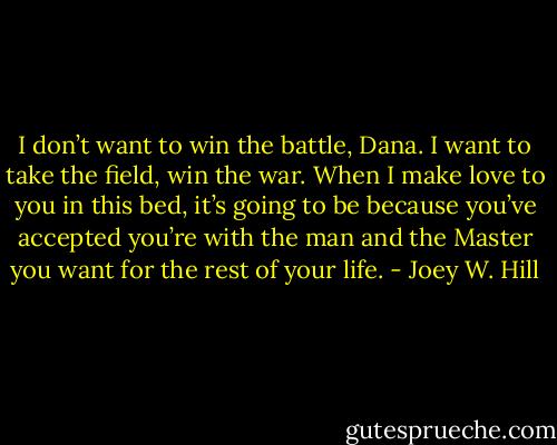 I don’t want to win the battle, Dana. I want to take the field, win the war. When I make love to you in this bed, it’s going to be because you’ve accepted you’re with the man and the Master you want for the rest of your life. - Joey W. Hill