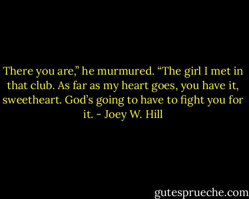 There you are,” he murmured. “The girl I met in that club. As far as my heart goes, you have it, sweetheart. God’s going to have to fight you for it. - Joey W. Hill