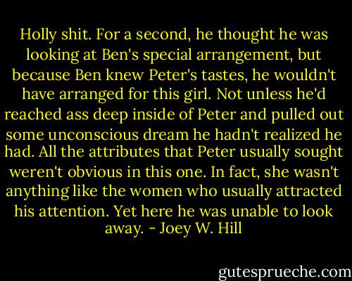 Holly shit.<br />For a second, he thought he was looking at Ben's special arrangement, but because Ben knew Peter's tastes, he wouldn't have arranged for this girl. Not unless he'd reached ass deep inside of Peter and pulled out some unconscious dream he hadn't realized he had. All the attributes that Peter usually sought weren't obvious in this one. In fact, she wasn't anything like the women who usually attracted his attention. Yet here he was unable to look away. - Joey W. Hill