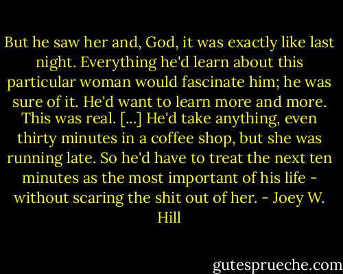 But he saw her and, God, it was exactly like last night. Everything he'd learn about this particular woman would fascinate him; he was sure of it. He'd want to learn more and more. This was real. [...]<br />He'd take anything, even thirty minutes in a coffee shop, but she was running late. So he'd have to treat the next ten minutes as the most important of his life - without scaring the shit out of her. - Joey W. Hill