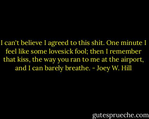 I can't believe I agreed to this shit. One minute I feel like some lovesick fool; then I remember that kiss, the way you ran to me at the airport, and I can barely breathe. - Joey W. Hill