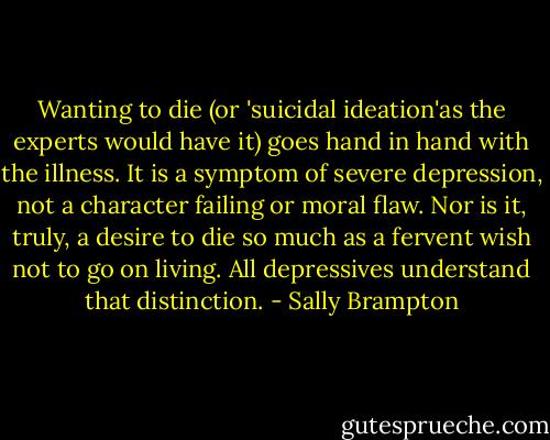 Wanting to die (or 'suicidal ideation'as the experts would have it) goes hand in hand with the illness. It is a symptom of severe depression, not a character failing or moral flaw. Nor is it, truly, a desire to die so much as a fervent wish not to go on living. All depressives understand that distinction. - Sally Brampton