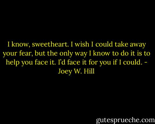 I know, sweetheart. I wish I could take away your fear, but the only way I know to do it is to help you face it. I’d face it for you if I could. - Joey W. Hill