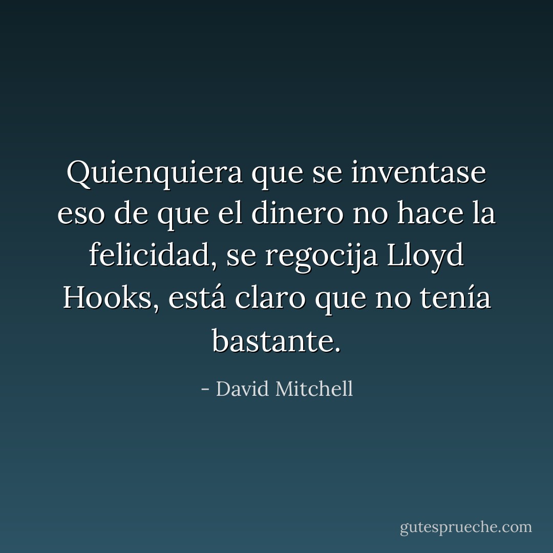 Quienquiera que se inventase eso de que el dinero no hace la felicidad, se regocija Lloyd Hooks, está claro que no tenía bastante. - David Mitchell