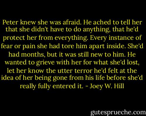Peter knew she was afraid. He ached to tell her that she didn't have to do anything, that he'd protect her from everything. Every instance of fear or pain she had tore him apart inside. She'd had months, but it was still new to him. He wanted to grieve with her for what she'd lost, let her know the utter terror he'd felt at the idea of her being gone from his life before she'd really fully entered it. - Joey W. Hill