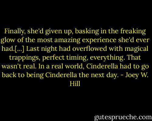 Finally, she'd given up, basking in the freaking glow of the most amazing experience she'd ever had.[...] Last night had overflowed with magical trappings, perfect timing, everything. That wasn't real. In a real world, Cinderella had to go back to being Cinderella the next day. - Joey W. Hill
