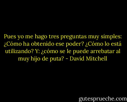Pues yo me hago tres preguntas muy simples: ¿Cómo ha obtenido ese poder? ¿Cómo lo está utilizando? Y: ¿cómo se le puede arrebatar al muy hijo de puta? - David Mitchell