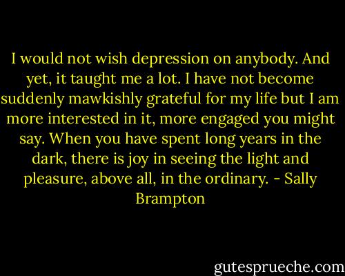 I would not wish depression on anybody. And yet, it taught me a lot. I have not become suddenly mawkishly grateful for my life but I am more interested in it, more engaged you might say. When you have spent long years in the dark, there is joy in seeing the light and pleasure, above all, in the ordinary. - Sally Brampton