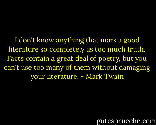 I don't know anything that mars a good literature so completely as too much truth. Facts contain a great deal of poetry, but you can't use too many of them without damaging your literature. - Mark Twain