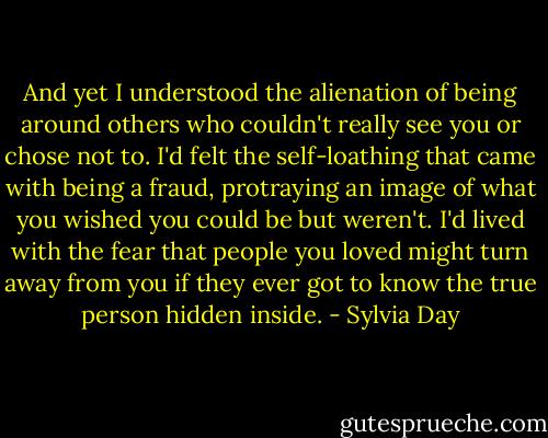 And yet I understood the alienation of being around others who couldn't really see you or chose not to. I'd felt the self-loathing that came with being a fraud, protraying an image of what you wished you could be but weren't. I'd lived with the fear that people you loved might turn away from you if they ever got to know the true person hidden inside. - Sylvia Day