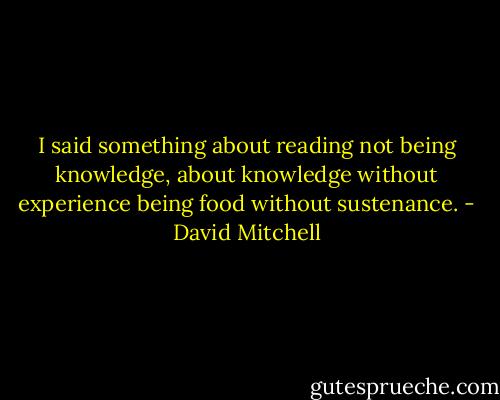 I said something about reading not being knowledge, about knowledge without experience being food without sustenance. - David Mitchell