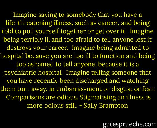 Imagine saying to somebody that you have a life-threatening illness, such as cancer, and being told to pull yourself together or get over it.<br /><br />Imagine being terribly ill and too afraid to tell anyone lest it destroys your career.<br /><br />Imagine being admitted to hospital because you are too ill to function and being too ashamed to tell anyone, because it is a psychiatric hospital.<br /><br />Imagine telling someone that you have recently been discharged and watching them turn away, in embarrassment or disgust or fear.<br /><br />Comparisons are odious. Stigmatising an illness is more odious still. - Sally Brampton