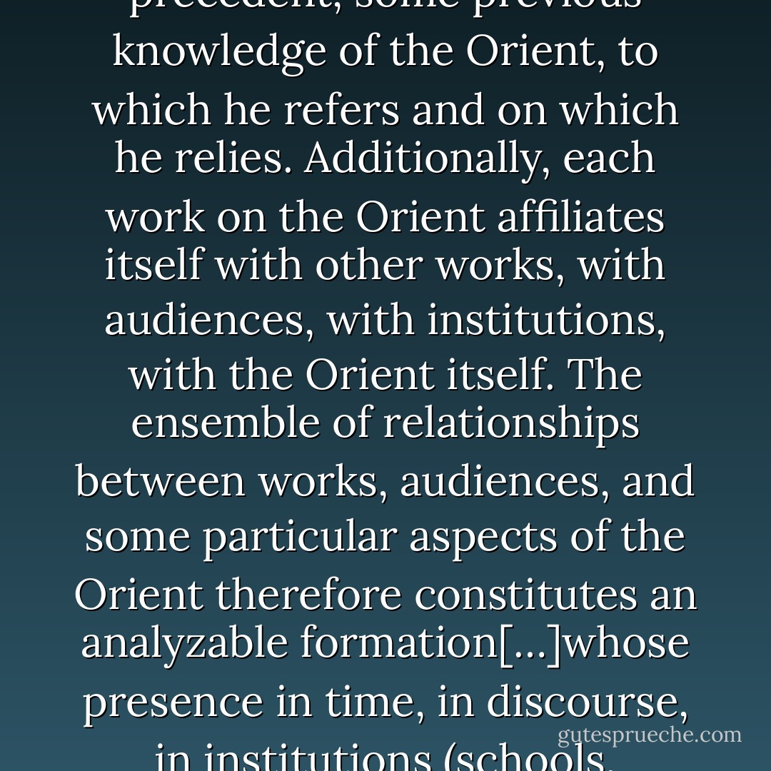 Every writer on the Orient (and this is true even of Homer) assumes some Oriental precedent, some previous knowledge of the Orient, to which he refers and on which he relies. Additionally, each work on the Orient affiliates itself with other works, with audiences, with institutions, with the Orient itself. The ensemble of relationships between works, audiences, and some particular aspects of the Orient therefore constitutes an analyzable formation[…]whose presence in time, in discourse, in institutions (schools, libraries, foreign services) gives it strength and authority. - Edward W. Said