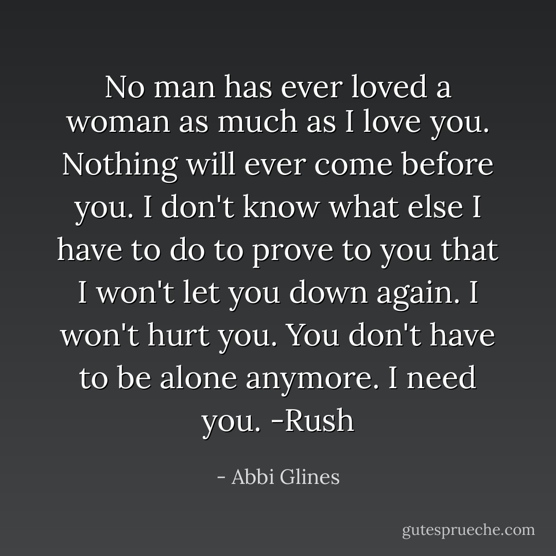 No man has ever loved a woman as much as I love you. Nothing will ever come before you. I don't know what else I have to do to prove to you that I won't let you down again. I won't hurt you. You don't have to be alone anymore. I need you. -Rush - Abbi Glines