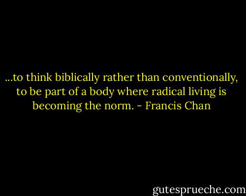 ...to think biblically rather than conventionally, to be part of a body where radical living is becoming the norm. - Francis Chan