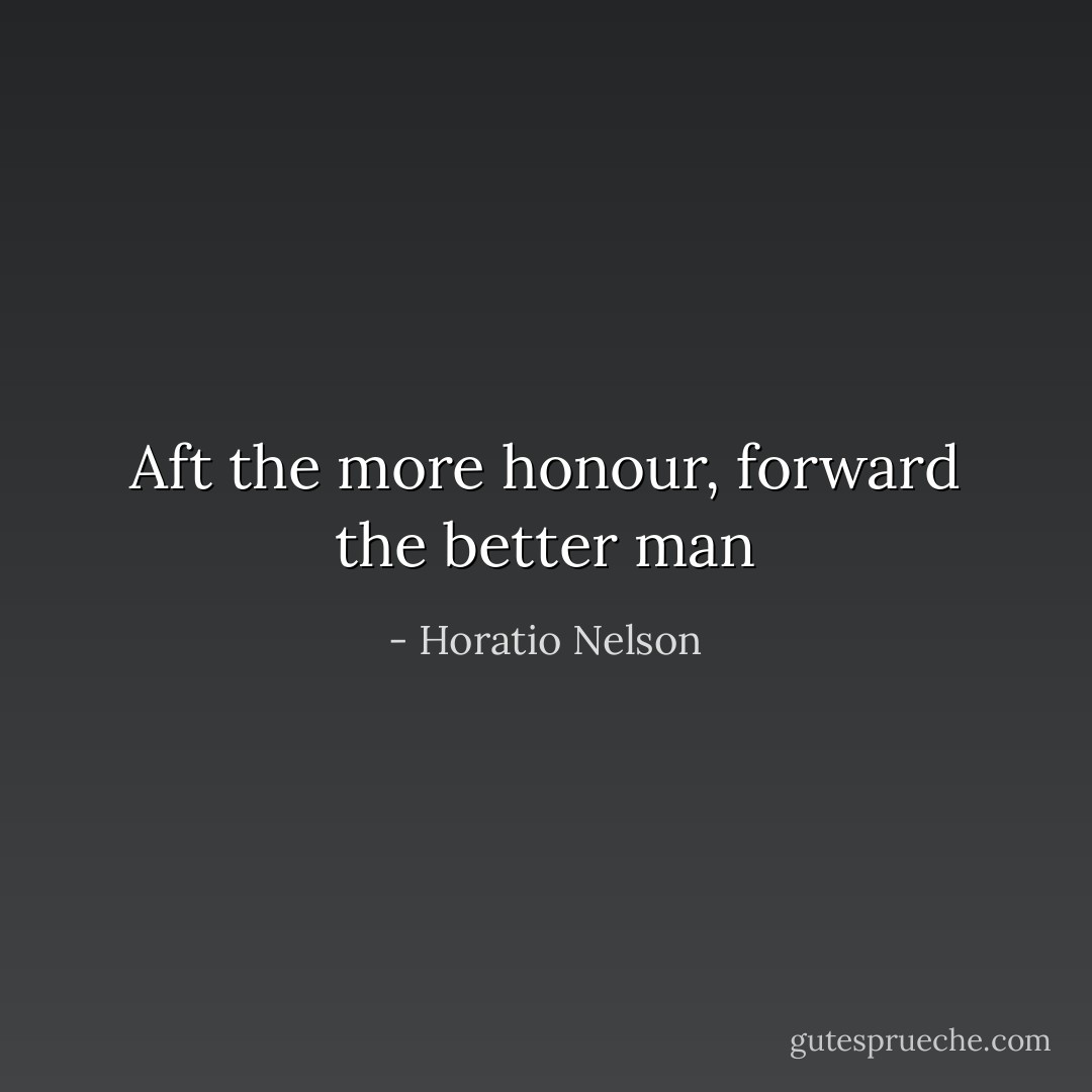 Aft the more honour, forward the better man - Horatio Nelson