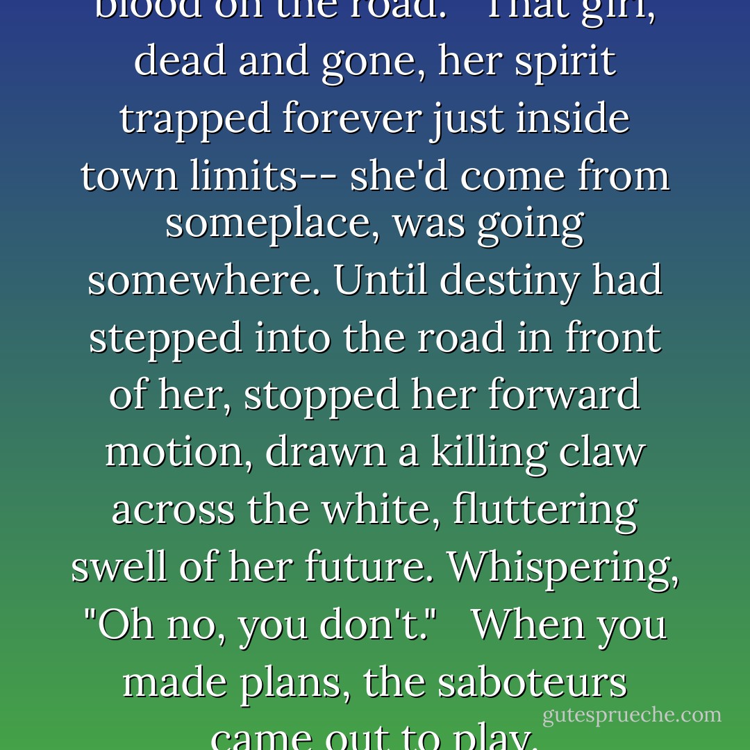 There was not supposed to be blood on the road. <br /><br />That girl, dead and gone, her spirit trapped forever just inside town limits-- she'd come from someplace, was going somewhere. Until destiny had stepped into the road in front of her, stopped her forward motion, drawn a killing claw across the white, fluttering swell of her future. Whispering, "Oh no, you don't." <br /><br />When you made plans, the saboteurs came out to play. - Kat Rosenfield