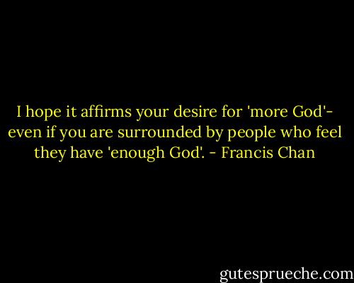 I hope it affirms your desire for 'more God'- even if you are surrounded by people who feel they have 'enough God'. - Francis Chan