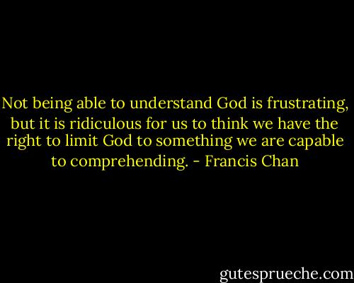 Not being able to understand God is frustrating, but it is ridiculous for us to think we have the right to limit God to something we are capable to comprehending. - Francis Chan