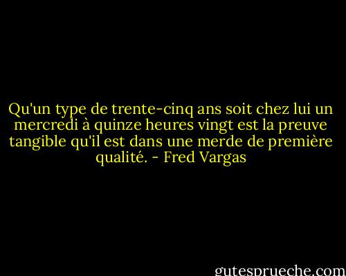 Qu'un type de trente-cinq ans soit chez lui un mercredi à quinze heures vingt est la preuve tangible qu'il est dans une merde de première qualité. - Fred Vargas