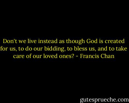 Don't we live instead as though God is created for us, to do our bidding, to bless us, and to take care of our loved ones? - Francis Chan