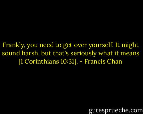 Frankly, you need to get over yourself. It might sound harsh, but that's seriously what it means [1 Corinthians 10:31]. - Francis Chan