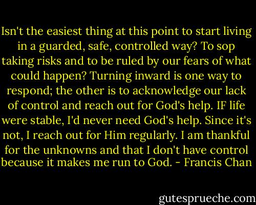 Isn't the easiest thing at this point to start living in a guarded, safe, controlled way? To sop taking risks and to be ruled by our fears of what could happen? Turning inward is one way to respond; the other is to acknowledge our lack of control and reach out for God's help. IF life were stable, I'd never need God's help. Since it's not, I reach out for Him regularly. I am thankful for the unknowns and that I don't have control because it makes me run to God. - Francis Chan