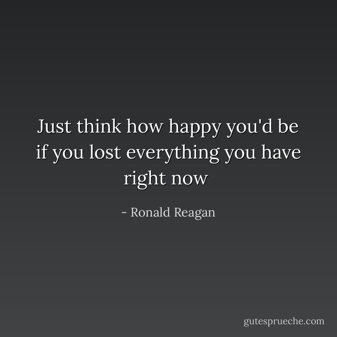 Just think how happy you'd be if you lost everything you have right now  - Ronald Reagan
