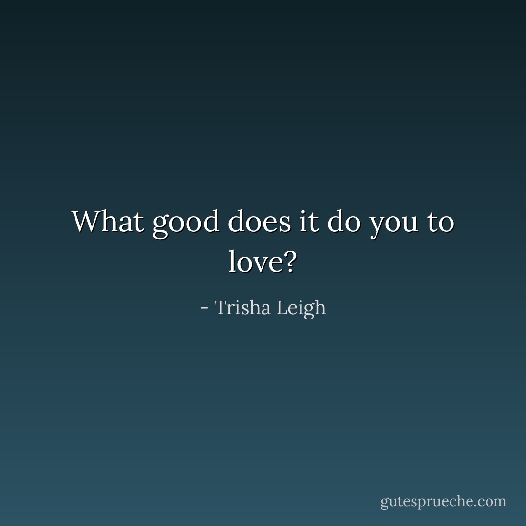 What good does it do you to love? - Trisha Leigh