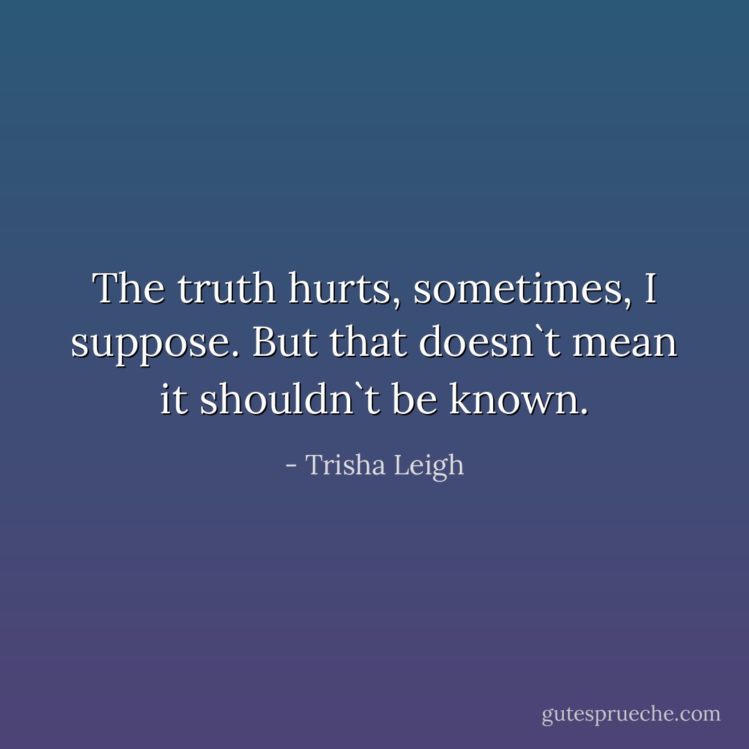 The truth hurts, sometimes, I suppose. But that doesn`t mean it shouldn`t be known. - Trisha Leigh