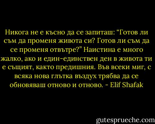 Никога не е късно да се запиташ: “Готов ли съм да променя живота си? Готов ли съм да се променя отвътре?” Наистина е много жалко, ако и един-единствен ден в живота ти е същият, както предишния. Във всеки миг, с всяка нова глътка въздух трябва да се обновяваш отново и отново. - Elif Shafak