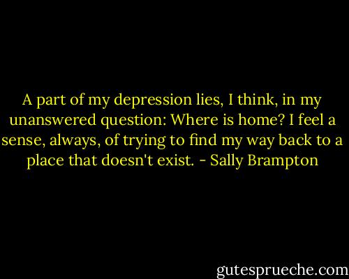 A part of my depression lies, I think, in my unanswered question: Where is home? I feel a sense, always, of trying to find my way back to a place that doesn't exist. - Sally Brampton
