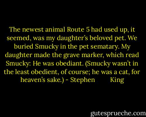 The newest animal Route 5 had used up, it seemed, was my daughter’s beloved pet. We buried Smucky in the pet sematary. My daughter made the grave marker, which read Smucky: He was obediant. (Smucky wasn’t in the least obedient, of course; he was a cat, for heaven’s sake.) - Stephen         King
