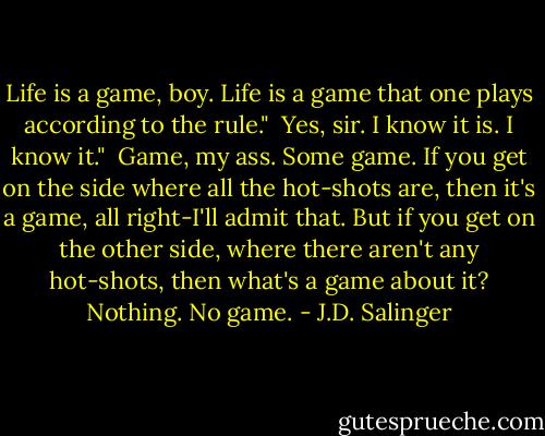 Life is a game, boy. Life is a game that one plays according to the rule."<br /><br />Yes, sir. I know it is. I know it."<br /><br />Game, my ass. Some game. If you get on the side where all the hot-shots are, then it's a game, all right-I'll admit that. But if you get on the other side, where there aren't any hot-shots, then what's a game about it? Nothing. No game. - J.D. Salinger