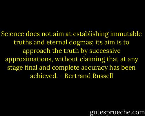 Science does not aim at establishing immutable truths and eternal dogmas; its aim is to approach the truth by successive approximations, without claiming that at any stage final and complete accuracy has been achieved. - Bertrand Russell