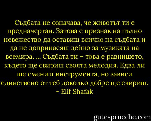 Съдбата не означава, че животът ти е предначертан. Затова е признак на пълно невежество да оставиш всичко на съдбата и да не допринасяш дейно за музиката на всемира. ... Съдбата ти – това е равнището, където ще свириш своята мелодия. Едва ли ще смениш инструмента, но зависи единствено от теб доколко добре ще свириш. - Elif Shafak